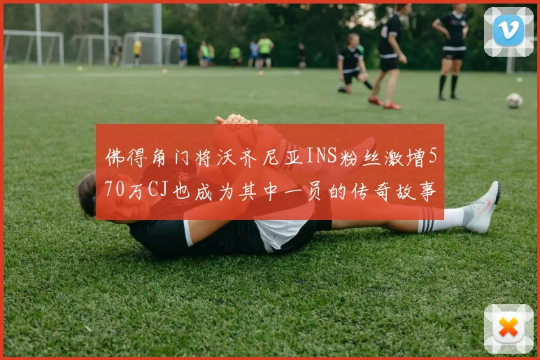 佛得角门将沃齐尼亚INS粉丝激增570万CJ也成为其中一员的传奇故事