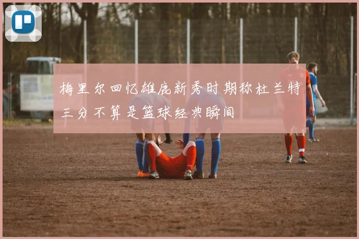 梅里尔回忆雄鹿新秀时期称杜兰特三分不算是篮球经典瞬间