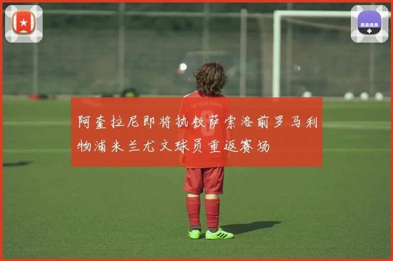 阿奎拉尼即将执教萨索洛前罗马利物浦米兰尤文球员重返赛场