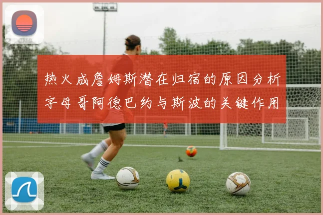 热火成詹姆斯潜在归宿的原因分析字母哥阿德巴约与斯波的关键作用
