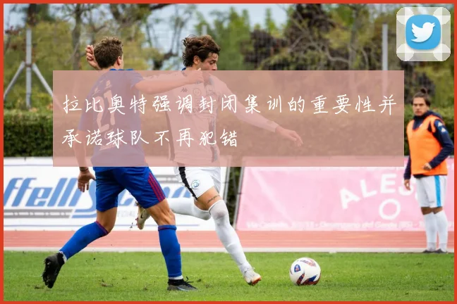 拉比奥特强调封闭集训的重要性并承诺球队不再犯错