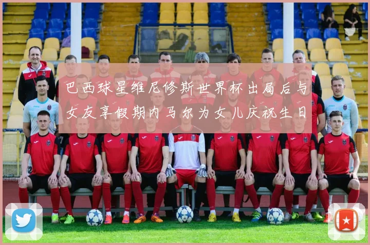 巴西球星维尼修斯世界杯出局后与女友享假期内马尔为女儿庆祝生日