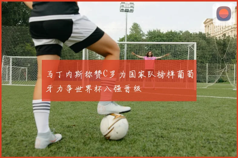 马丁内斯称赞C罗为国家队榜样葡萄牙力争世界杯八强晋级