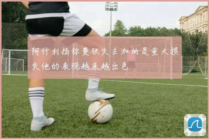 阿什利扬称曼联失去加纳是重大损失他的表现越来越出色