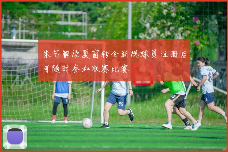 朱艺解读夏窗转会新规球员注册后可随时参加联赛比赛