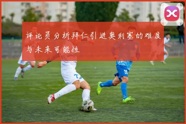 评论员分析拜仁引进奥利塞的难度与未来可能性