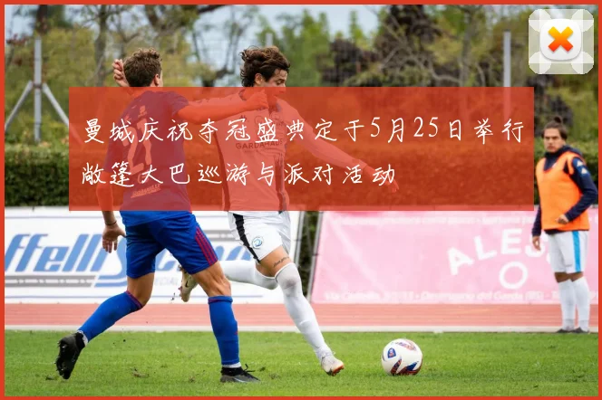曼城庆祝夺冠盛典定于5月25日举行敞篷大巴巡游与派对活动