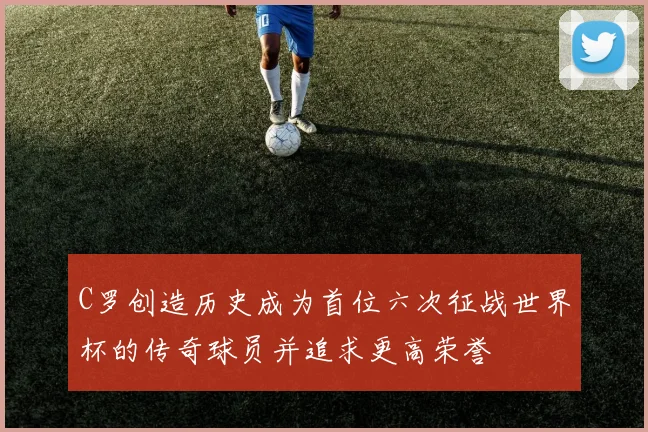 C罗创造历史成为首位六次征战世界杯的传奇球员并追求更高荣誉