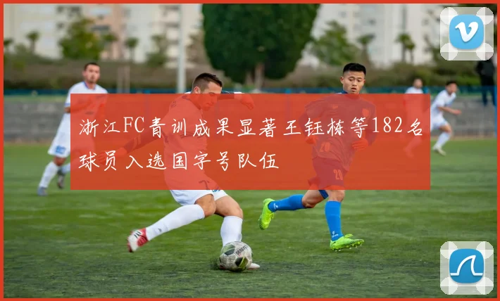 浙江FC青训成果显著王钰栋等182名球员入选国字号队伍