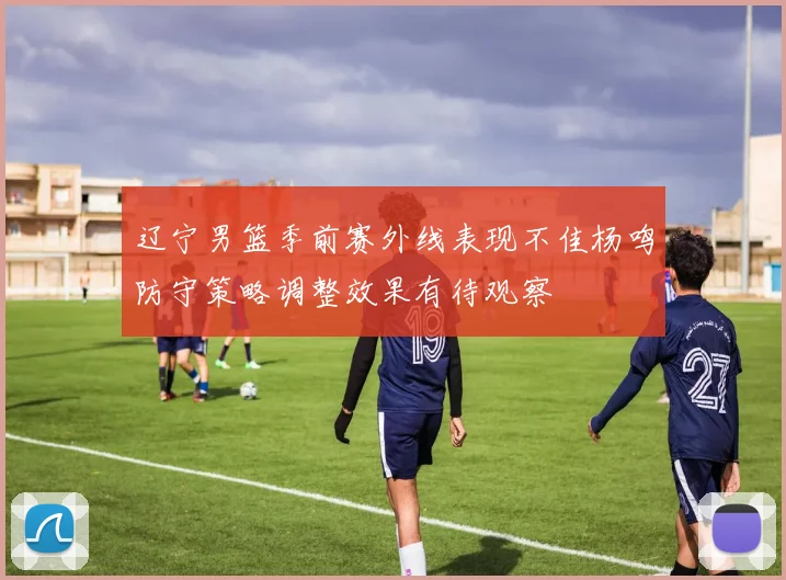 辽宁男篮季前赛外线表现不佳杨鸣防守策略调整效果有待观察