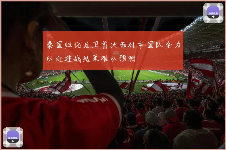 泰国归化后卫首次面对中国队全力以赴迎战结果难以预测