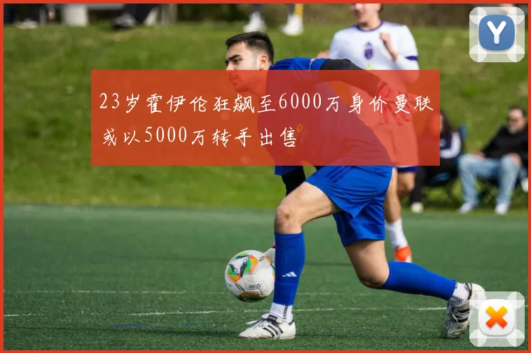 23岁霍伊伦狂飙至6000万身价曼联或以5000万转手出售