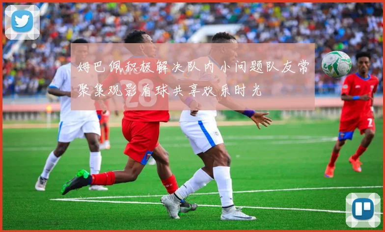 姆巴佩积极解决队内小问题队友常聚集观影看球共享欢乐时光