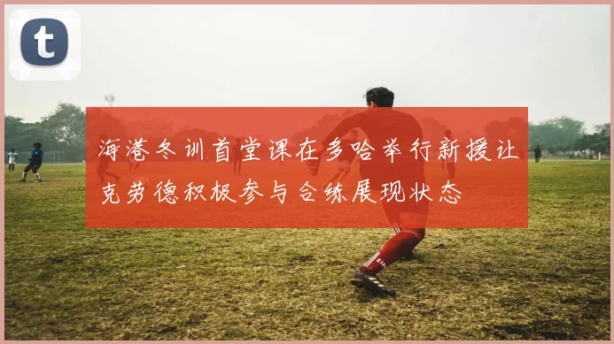海港冬训首堂课在多哈举行新援让克劳德积极参与合练展现状态
