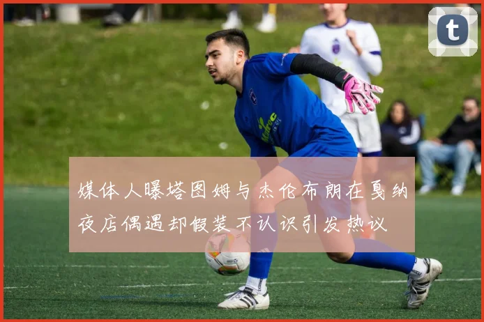 媒体人曝塔图姆与杰伦布朗在戛纳夜店偶遇却假装不认识引发热议