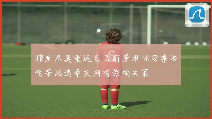 穆里尼奥重返皇马前景堪忧若弗洛伦蒂诺选举失利将影响决策