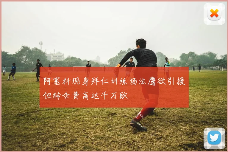 阿塞科现身拜仁训练场法鹰欲引援但转会费高达千万欧