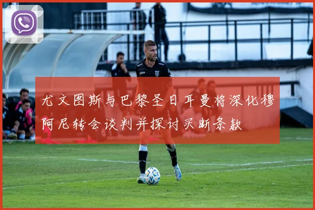 尤文图斯与巴黎圣日耳曼将深化穆阿尼转会谈判并探讨买断条款